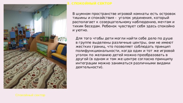 3. СПОКОЙНЫЙ СЕКТОР В шумном пространстве игровой комнаты есть островок тишины и спокойствия -  уголок уединения, который располагает к созерцательному наблюдению, мечтам и тихим беседам. Ребенок чувствует себя здесь спокойно и уютно. Для того чтобы дети могли найти себе дело по душе в группе выделены различные центры, они не имеют жестких границ, что позволяет соблюдать принцип полифункциональности, когда один и тот же игровой уголок по желанию детей можно преобразовать в другой (в одном и том же центре согласно принципу интеграции можно заниматься различными видами деятельности).  Спокойный сектор    