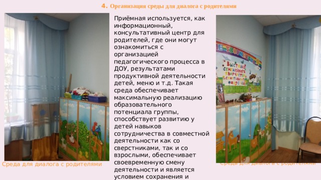 4. Организация среды для диалога с родителями Приёмная используется, как информационный, консультативный центр для родителей, где они могут ознакомиться с  организацией педагогического процесса в ДОУ, результатами продуктивной деятельности детей, меню и т.д. Такая среда обеспечивает максимальную реализацию образовательного потенциала группы, способствует развитию у детей навыков сотрудничества в совместной деятельности как со сверстниками, так и со взрослыми, обеспечивает своевременную смену деятельности и является условием сохранения и укрепления психического и физического здоровья каждого ребенка в группе.  Среда для диалога с родителями  Среда для диалога с родителями  