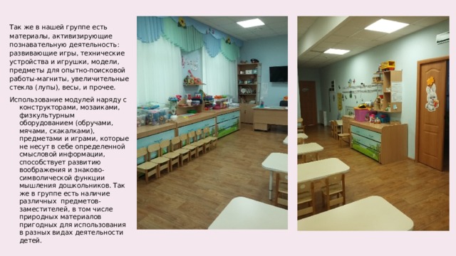 Так же в нашей группе есть материалы, активизирующие познавательную деятельность: развивающие игры, технические устройства и игрушки, модели, предметы для опытно-поисковой работы-магниты, увеличительные стекла (лупы), весы, и прочее. Использование модулей наряду с конструкторами, мозаиками, физкультурным оборудованием (обручами, мячами, скакалками), предметами и играми, которые не несут в себе определенной смысловой информации, способствует развитию воображения и знаково-символической функции мышления дошкольников. Так же в группе есть наличие различных  предметов-заместителей, в том числе природных материалов пригодных для использования в разных видах деятельности детей. 