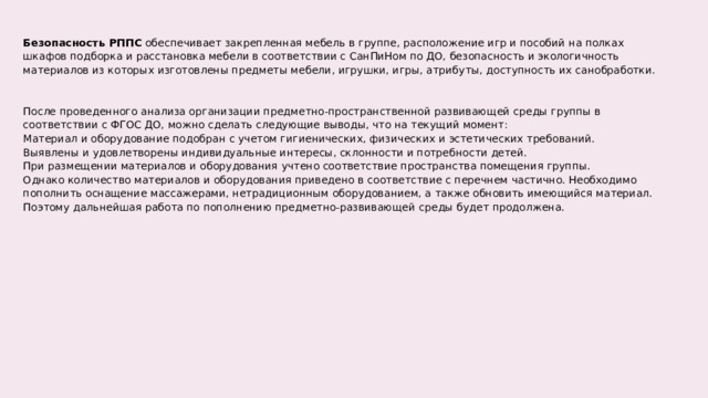 Безопасность РППС  обеспечивает закрепленная мебель в группе, расположение игр и пособий на полках шкафов подборка и расстановка мебели в соответствии с СанПиНом по ДО, безопасность и экологичность материалов из которых изготовлены предметы мебели, игрушки, игры, атрибуты, доступность их санобработки. После проведенного анализа организации предметно-пространственной развивающей среды группы в соответствии с ФГОС ДО, можно сделать следующие выводы, что на текущий момент:  Материал и оборудование подобран с учетом гигиенических, физических и эстетических требований.  Выявлены и удовлетворены индивидуальные интересы, склонности и потребности детей.  При размещении материалов и оборудования учтено соответствие пространства помещения группы.  Однако количество материалов и оборудования приведено в соответствие с перечнем частично. Необходимо пополнить оснащение массажерами, нетрадиционным оборудованием, а также обновить имеющийся материал. Поэтому дальнейшая работа по пополнению предметно-развивающей среды будет продолжена.  