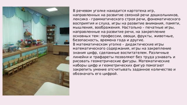В речевом уголке находится картотека игр, направленных на развитие связной речи дошкольников, лексико - грамматического строя речи, фонематического восприятия и слуха, игры на развитие внимания, памяти, мышления, воображения. Настольно – печатные игры, направленные на развитие речи, на закрепление основных тем: профессии, овощи, фрукты, животные, безопасность, времена года и другие. В математическом уголке – дидактические игры математического содержания, игры на закрепление знания цифр, сделанные воспитателем. Различные линейки и трафареты позволяют без труда узнавать и рисовать геометрические фигуры. Математические наборы цифр и геометрических фигур помогают закрепить умение отсчитывать заданное количество и обозначать его цифрой. 