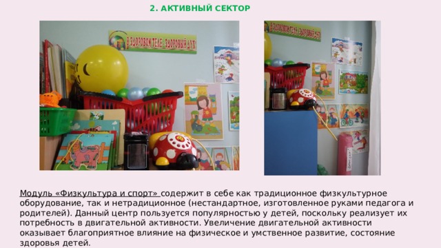 2. АКТИВНЫЙ СЕКТОР Модуль «Физкультура и спорт» содержит в себе как традиционное физкультурное оборудование, так и нетрадиционное (нестандартное, изготовленное руками педагога и родителей). Данный центр пользуется популярностью у детей, поскольку реализует их потребность в двигательной активности. Увеличение двигательной активности оказывает благоприятное влияние на физическое и умственное развитие, состояние здоровья детей.  