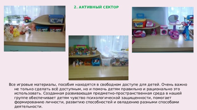 2. АКТИВНЫЙ СЕКТОР Все игровые материалы, пособия находятся в свободном доступе для детей. Очень важно не только сделать всё доступным, но и помочь детям правильно и рационально это использовать. Созданная развивающая предметно-пространственная среда в нашей группе обеспечивает детям чувство психологической защищенности, помогает формированию личности, развитию способностей и овладению разными способами деятельности.  