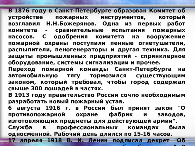 В 1876 году в Санкт-Петербурге образован Комитет об устройстве пожарных инструментов, который возглавил Н.Н.Божерянов. Одна из первых работ комитета - сравнительные испытания пожарных насосов. С одобрения комитета на вооружение пожарной охраны поступили пенные огнетушители, распылители, пеногенераторы и другая техника. Для защиты промышленных предприятий - спринклерное оборудование, системы сигнализации и прочее. Переход пожарной команды Санкт-Петербурга на автомобильную тягу тормозился существующим законом, который требовал, чтобы город содержал свыше 300 лошадей в частях. В 1913 году правительство России сочло необходимым разработать новый пожарный устав. 6 августа 1916 г. в России был принят закон 