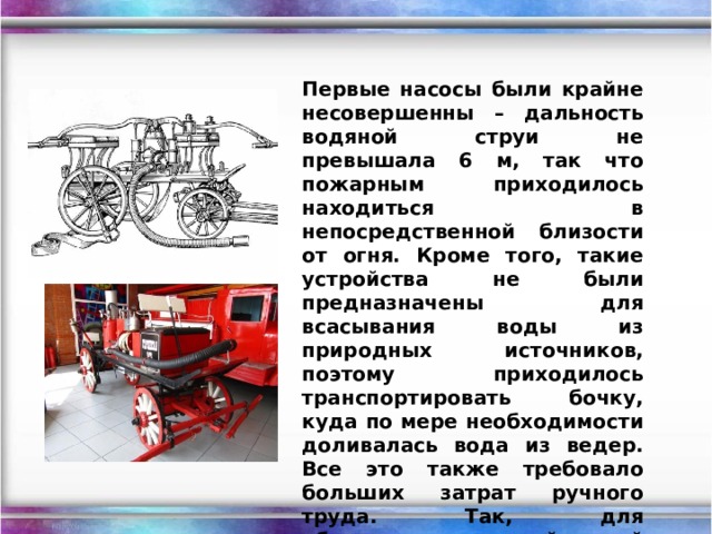 Первые насосы были крайне несовершенны – дальность водяной струи не превышала 6 м, так что пожарным приходилось находиться в непосредственной близости от огня. Кроме того, такие устройства не были предназначены для всасывания воды из природных источников, поэтому приходилось транспортировать бочку, куда по мере необходимости доливалась вода из ведер. Все это также требовало больших затрат ручного труда. Так, для обслуживания одной такой установки могло быть задействовано до 50(!) человек. 