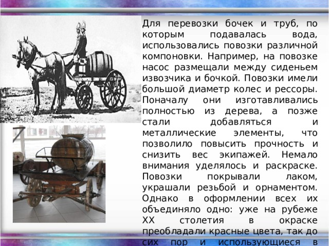 Для перевозки бочек и труб, по которым подавалась вода, использовались повозки различной компоновки. Например, на повозке насос размещали между сиденьем извозчика и бочкой. Повозки имели большой диаметр колес и рессоры. Поначалу они изготавливались полностью из дерева, а позже стали добавляться и металлические элементы, что позволило повысить прочность и снизить вес экипажей. Немало внимания уделялось и раскраске. Повозки покрывали лаком, украшали резьбой и орнаментом. Однако в оформлении всех их объединяло одно: уже на рубеже ХХ столетия в окраске преобладали красные цвета, так до сих пор и использующиеся в оформлении современных пожарных автомобилей. 