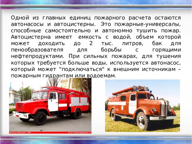   Одной из главных единиц пожарного расчета остаются автонасосы и автоцистерны.  Это пожарные-универсалы, способные самостоятельно и автономно тушить пожар. Автоцистерна имеет  емкость с водой, объем которой может доходить до 2 тыс. литров, бак для пенообразователя для борьбы с горящими нефтепродуктами. При сильных пожарах, для тушения которых требуется больше воды, используется автонасос, который может 