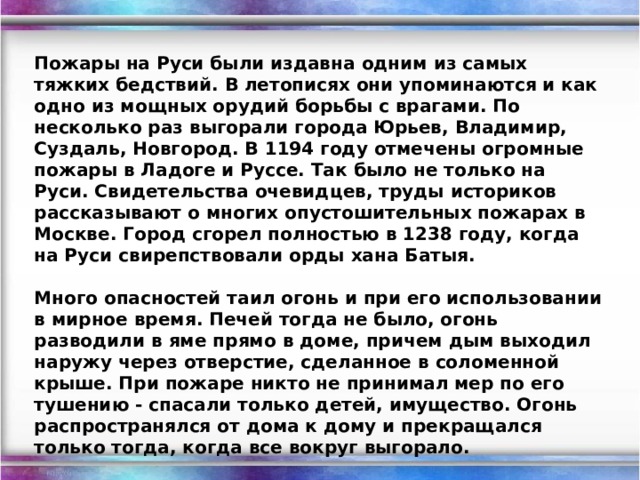 Пожары на Руси были издавна одним из самых тяжких бедствий. В летописях они упоминаются и как одно из мощных орудий борьбы с врагами. По несколько раз выгорали города Юрьев, Владимир, Суздаль, Новгород. В 1194 году отмечены огромные пожары в Ладоге и Руссе. Так было не только на Руси. Свидетельства очевидцев, труды историков рассказывают о многих опустошительных пожарах в Москве. Город сгорел полностью в 1238 году, когда на Руси свирепствовали орды хана Батыя.  Много опасностей таил огонь и при его использовании в мирное время. Печей тогда не было, огонь разводили в яме прямо в доме, причем дым выходил наружу через отверстие, сделанное в соломенной крыше. При пожаре никто не принимал мер по его тушению - спасали только детей, имущество. Огонь распространялся от дома к дому и прекращался только тогда, когда все вокруг выгорало.  