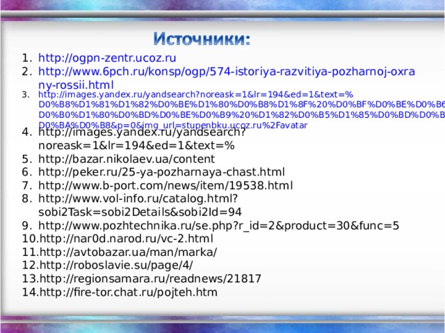 http://ogpn-zentr.ucoz.ru http://www.6pch.ru/konsp/ogp/574-istoriya-razvitiya-pozharnoj-oxrany-rossii.html http://images.yandex.ru/yandsearch?noreask=1&lr=194&ed=1&text=%D0%B8%D1%81%D1%82%D0%BE%D1%80%D0%B8%D1%8F%20%D0%BF%D0%BE%D0%B6%D0%B0%D1%80%D0%BD%D0%BE%D0%B9%20%D1%82%D0%B5%D1%85%D0%BD%D0%B8%D0%BA%D0%B8&p=0&img_url=stupenbku.ucoz.ru%2Favatar http://images.yandex.ru/yandsearch?noreask=1&lr=194&ed=1&text=% http://bazar.nikolaev.ua/content http://peker.ru/25-ya-pozharnaya-chast.html http://www.b-port.com/news/item/19538.html http://www.vol-info.ru/catalog.html?sobi2Task=sobi2Details&sobi2Id=94 http://www.pozhtechnika.ru/se.php?r_id=2&product=30&func=5 http://nar0d.narod.ru/vc-2.html http://avtobazar.ua/man/marka/ http://roboslavie.su/page/4/ http://regionsamara.ru/readnews/21817 http://fire-tor.chat.ru/pojteh.htm 