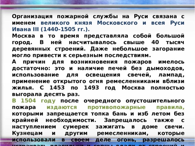 Организация пожарной службы на Руси связана с именем великого князя Московского и всея Руси Ивана III (1440-1505 гг.). Москва в то время представляла собой большой город. В ней насчитывалось свыше 40 тысяч деревянных строений. Даже небольшое загорание могло привести к серьезным последствиям. А причин для возникновения пожаров имелось достаточно: это и наличие печей без дымоходов, использование для освещения свечей, лампад, применение открытого огня ремесленниками вблизи жилья. С 1453 по 1493 год Москва полностью выгорала десять раз. В 1504 году после очередного опустошительного пожара издаются противопожарные правила, которыми запрещается топка бань и изб летом без крайней необходимости. Запрещалось также с наступлением сумерек зажигать в доме свечи. Кузнецам и другим ремесленникам, которые использовали в своем деле огонь, разрешалось устраивать плавильни и горны вдали от строений и жилищ. Меры Ивана III в отношении ремесленников были первым нормативным актом противопожарной безопасности на Руси. 