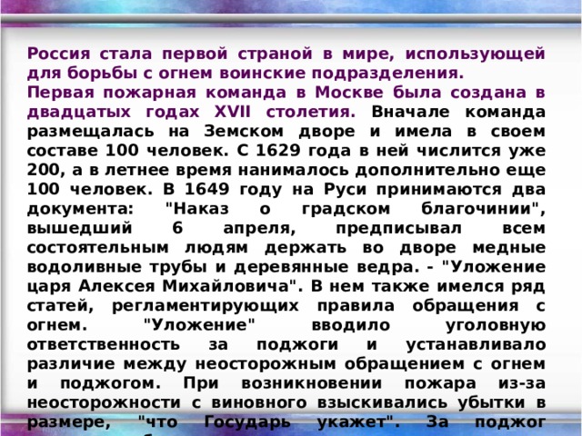 Россия стала первой страной в мире, использующей для борьбы с огнем воинские подразделения. Первая пожарная команда в Москве была создана в двадцатых годах XVII столетия. Вначале команда размещалась на Земском дворе и имела в своем составе 100 человек. С 1629 года в ней числится уже 200, а в летнее время нанималось дополнительно еще 100 человек. В 1649 году на Руси принимаются два документа: 