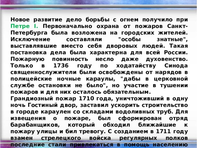 Новое развитие дело борьбы с огнем получило при Петре I. Первоначально охрана от пожаров Санкт-Петербурга была возложена на городских жителей. Исключение составляли 