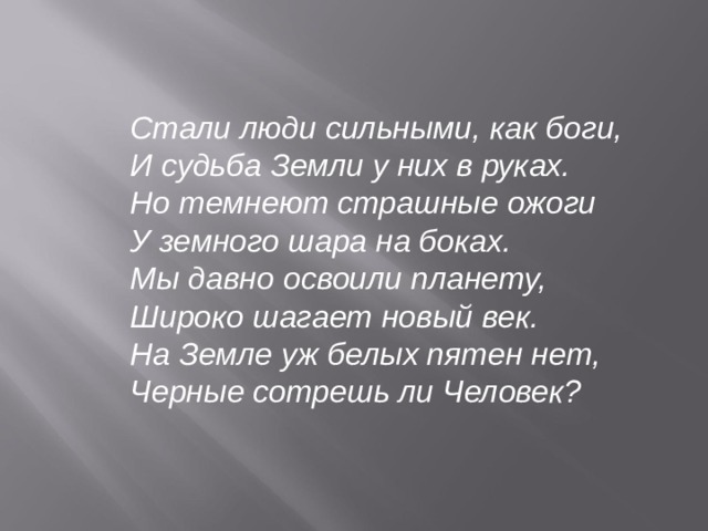   Стали люди сильными, как боги, И судьба Земли у них в руках. Но темнеют страшные ожоги У земного шара на боках. Мы давно освоили планету, Широко шагает новый век. На Земле уж белых пятен нет, Черные сотрешь ли Человек?   