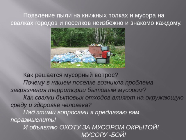 Появление пыли на книжных полках и мусора на свалках городов и поселков неизбежно и знакомо каждому. Как решается мусорный вопрос? Почему в нашем поселке возникла проблема загрязнения территории бытовым мусором? Как свалки бытовых отходов влияют на окружающую среду и здоровье человека? Над этими вопросами я предлагаю вам поразмыслить! И объявляю ОХОТУ ЗА МУСОРОМ ОКРЫТОЙ! МУСОРУ -БОЙ! 