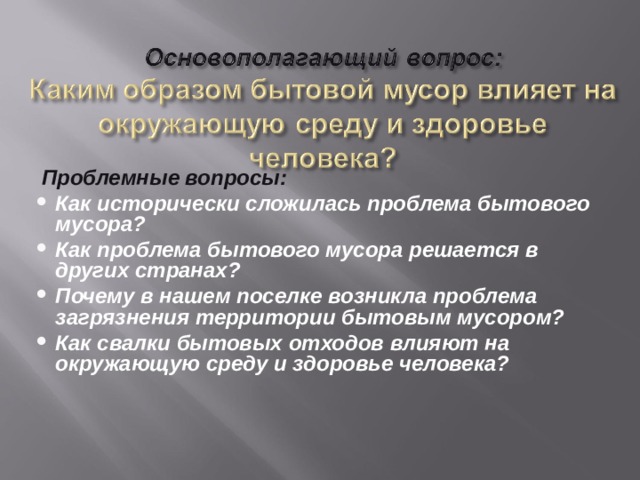  Проблемные вопросы: Как исторически сложилась проблема бытового мусора? Как проблема бытового мусора решается в других странах? Почему в нашем поселке возникла проблема загрязнения территории бытовым мусором? Как свалки бытовых отходов влияют на окружающую среду и здоровье человека?  