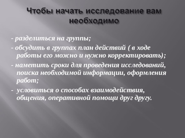 - разделиться на группы; - обсудить в группах план действий ( в ходе работы его можно и нужно корректировать); - наметить сроки для проведения исследований, поиска необходимой информации, оформления работ; - условиться о способах взаимодействия, общения, оперативной помощи друг другу.    