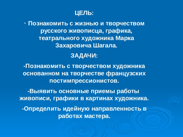 ЦЕЛЬ: Познакомить с жизнью и творчеством русского живописца, графика, театрального художника Марка Захаровича Шагала. ЗАДАЧИ: -Познакомить с творчеством художника основанном на творчестве французских постимпрессионистов. -Выявить основные приемы работы живописи, графики в картинах художника. -Определить идейную направленность в работах мастера. 