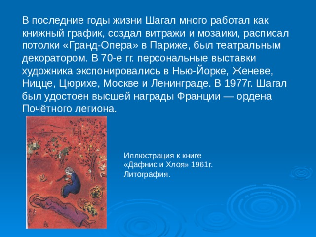 В последние годы жизни Шагал много работал как книжный график, создал витражи и мозаики, расписал потолки «Гранд-Опера» в Париже, был театральным декоратором. В 70-е гг. персональные выставки художника экспонировались в Нью-Йорке, Женеве, Ницце, Цюрихе, Москве и Ленинграде. В 1977г. Шагал был удостоен высшей награды Франции — ордена Почётного легиона. Иллюстрация к книге «Дафнис и Хлоя» 1961г. Литография. 