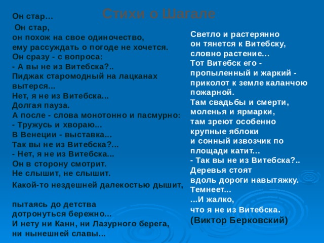 Стихи о Шагале Он стар…   Он стар,  он похож на свое одиночество,  ему рассуждать о погоде не хочется.  Он сразу - с вопроса:  - А вы не из Витебска?..  Пиджак старомодный на лацканах вытерся...  Нет, я не из Витебска...  Долгая пауза.  А после - слова монотонно и пасмурно:  - Тружусь и хвораю...  В Венеции - выставка...  Так вы не из Витебска?...  - Нет, я не из Витебска...  Он в сторону смотрит.  Не слышит, не слышит. Какой-то нездешней далекостью дышит,  пытаясь до детства  дотронуться бережно...  И нету ни Канн, ни Лазурного берега,  ни нынешней славы...     Светло и растерянно  он тянется к Витебску, словно растение...  Тот Витебск его - пропыленный и жаркий -  приколот к земле каланчою пожарной.  Там свадьбы и смерти, моленья и ярмарки,  там зреют особенно крупные яблоки  и сонный извозчик по площади катит...  - Так вы не из Витебска?..  Деревья стоят  вдоль дороги навытяжку.  Темнеет...  ...И жалко,  что я не из Витебска . (Виктор Берковский)    