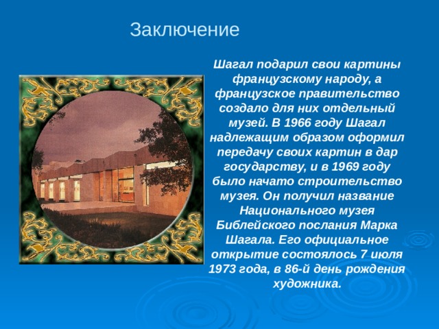 Заключение Шагал подарил свои картины французскому народу, а французское правительство создало для них отдельный музей. В 1966 году Шагал надлежащим образом оформил передачу своих картин в дар государству, и в 1969 году было начато строительство музея. Он получил название Национального музея Библейского послания Марка Шагала. Его официальное открытие состоялось 7 июля 1973 года, в 86-й день рождения художника. 