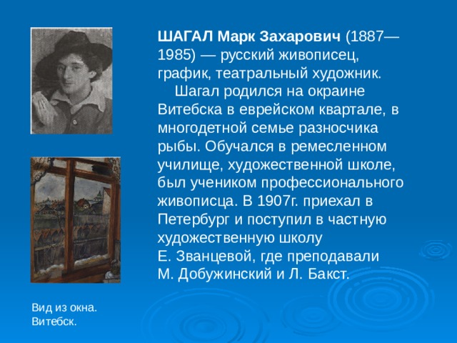 ШАГАЛ Марк Захарович (1887— 1985) — русский живописец, график, театральный художник.  Шагал родился на окраине Витебска в еврейском квартале, в многодетной семье разносчика рыбы. Обучался в ремесленном училище, художественной школе, был учеником профессионального живописца. В 1907г. приехал в Петербург и поступил в частную художественную школу Е. Званцевой, где преподавали М. Добужинский и Л. Бакст. Вид из окна. Витебск. 