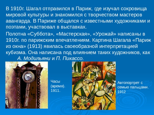 В 1910г. Шагал отправился в Париж, где изучал сокровища мировой культуры и знакомился с творчеством мастеров авангарда. В Париже общался с известными художниками и поэтами, участвовал в выставках. Полотна «Суббота», «Мастерская», «Урожай» написаны в 1910г. по парижским впечатлениям. Картина Шагала «Париж из окна» (1913) явилась своеобразной интерпретацией кубизма. Она написана под влиянием таких художников, как А. Модильяни и П. Пикассо. Часы (время). 1911. Автопортрет с семью пальцами. 1912 