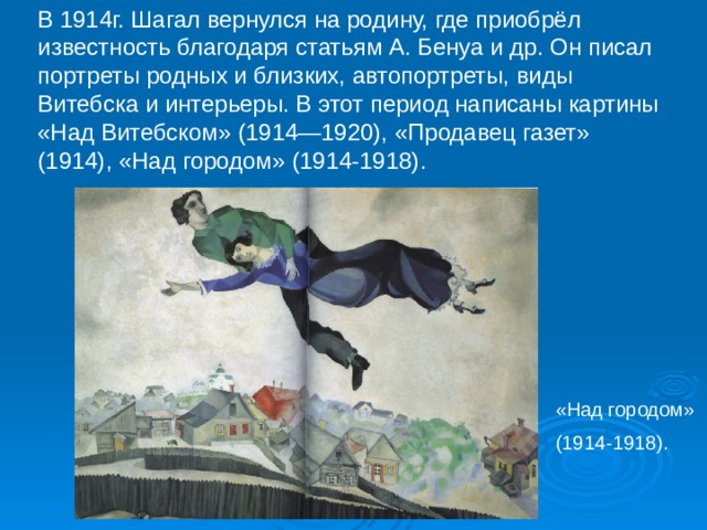 В 1914г. Шагал вернулся на родину, где приобрёл известность благодаря статьям А. Бенуа и др. Он писал портреты родных и близких, автопортреты, виды Витебска и интерьеры. В этот период написаны картины «Над Витебском» (1914—1920), «Продавец газет» (1914), «Над городом» (1914-1918). «Над городом» (1914-1918). 