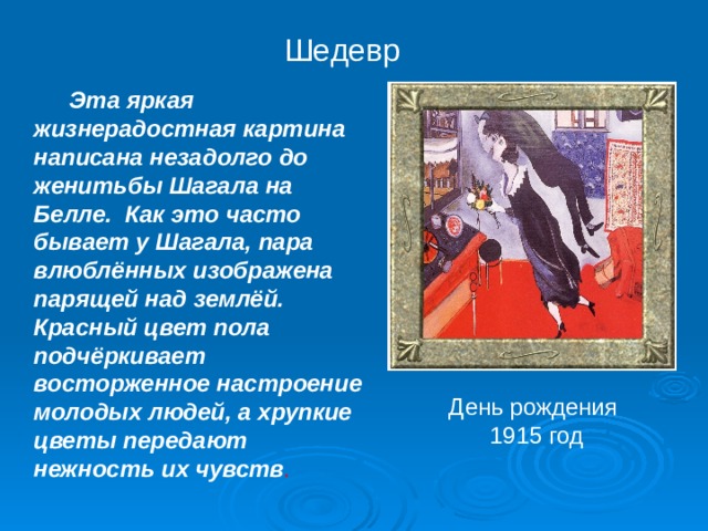 Шедевр   Эта яркая жизнерадостная картина написана незадолго до женитьбы Шагала на Белле. Как это часто бывает у Шагала, пара влюблённых изображена парящей над землёй. Красный цвет пола подчёркивает восторженное настроение молодых людей, а хрупкие цветы передают нежность их чувств .  День рождения  1915 год 