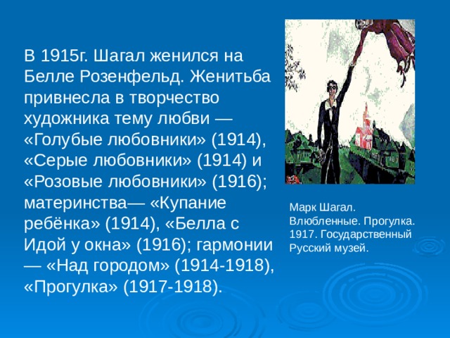 В 1915г. Шагал женился на Белле Розенфельд. Женитьба привнесла в творчество художника тему любви — «Голубые любовники» (1914), «Серые любовники» (1914) и «Розовые любовники» (1916); материнства— «Купание ребёнка» (1914), «Белла с Идой у окна» (1916); гармонии — «Над городом» (1914-1918), «Прогулка» (1917-1918). Марк Шагал. Влюбленные. Прогулка. 1917. Государственный Русский музей. 