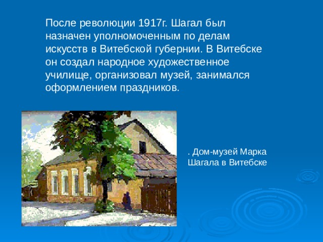 После революции 1917г. Шагал был назначен уполномоченным по делам искусств в Витебской губернии. В Витебске он создал народное художественное училище, организовал музей, занимался оформлением праздников. . Дом-музей Марка Шагала в Витебске 