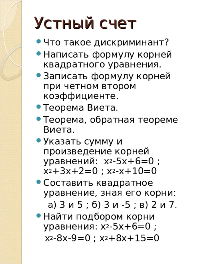 Устный счет Что такое дискриминант? Написать формулу корней квадратного уравнения. Записать формулу корней при четном втором коэффициенте. Теорема Виета. Теорема, обратная теореме Виета. Указать сумму и произведение корней уравнений: х 2 -5х+6=0 ; х 2 +3х+2=0 ; х 2 -х+10=0 Составить квадратное уравнение, зная его корни:  а) 3 и 5 ; б) 3 и -5 ; в) 2 и 7. Найти подбором корни уравнения: х 2 -5х+6=0 ;  х 2 -8х-9=0 ; х 2 +8х+15=0 