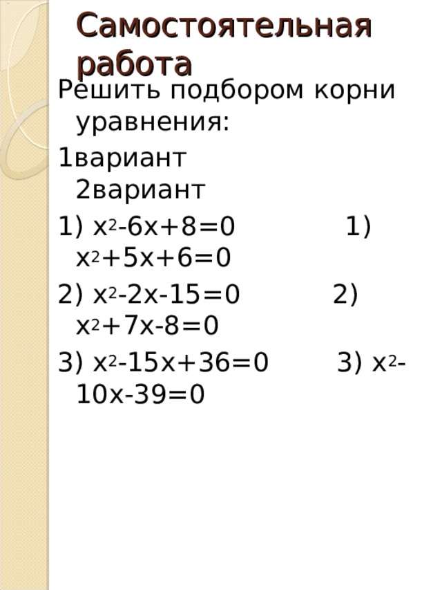 Самостоятельная работа Решить подбором корни уравнения: 1вариант 2вариант 1) х 2 -6х+8=0 1) х 2 +5х+6=0 2) х 2 -2х-15=0 2) х 2 +7х-8=0 3) х 2 -15х+36=0 3) х 2 -10х-39=0 