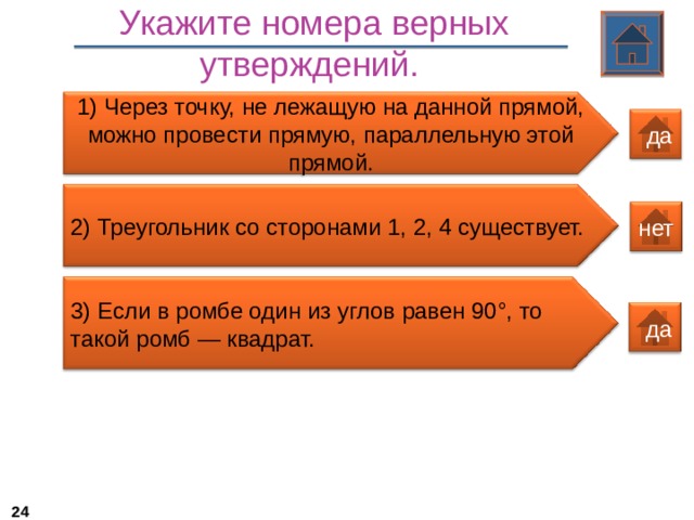 Укажите номера верных утверждений.  1) Через точку, не лежащую на данной прямой, можно провести прямую, параллельную этой прямой.  да 2) Треугольник со сторонами 1, 2, 4 существует. нет 3 ) Если в ромбе один из углов равен 90°, то такой ромб — квадрат.  да 22 