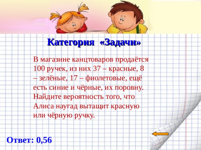  Категория «Задачи»   В магазине канцтоваров продаётся 100 ручек, из них 37 – красные, 8 – зелёные, 17 – фиолетовые, ещё есть синие и чёрные, их поровну. Найдите вероятность того, что Алиса наугад вытащит красную или чёрную ручку.   Ответ: 0, 56 