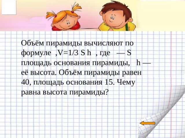                       Объём пирамиды вычисляют по формуле   , V=1/3 S h   , где   — S площадь основания пирамиды,    h — её высота. Объём пирамиды равен 40, площадь основания 15. Чему равна высота пирамиды?    