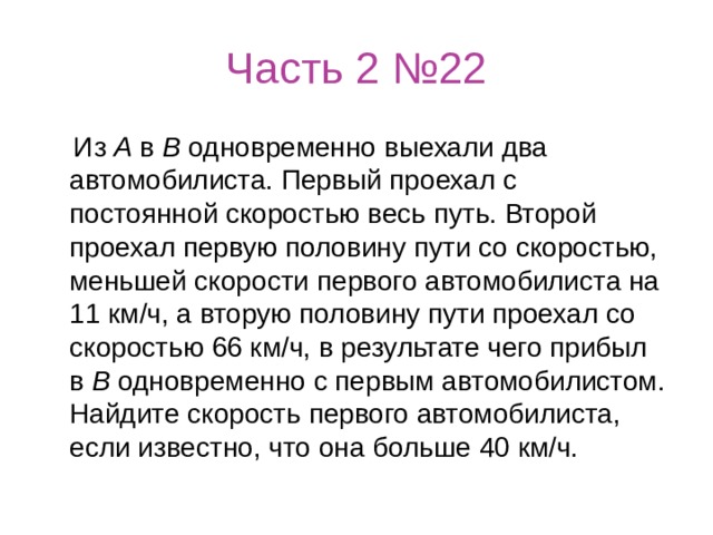 Часть 2 №22  Из  А  в  В  одновременно выехали два автомобилиста. Первый проехал с постоянной скоростью весь путь. Второй проехал первую половину пути со скоростью, меньшей скорости первого автомобилиста на 11 км/ч, а вторую половину пути проехал со скоростью 66 км/ч, в результате чего прибыл в  В  одновременно с первым автомобилистом. Найдите скорость первого автомобилиста, если известно, что она больше 40 км/ч. 