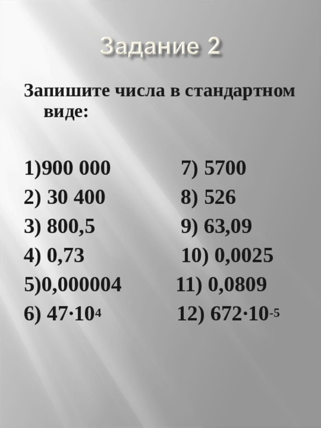 Запишите числа в стандартном виде:  1)900 000 7) 5700 2) 30 400 8) 526 3) 800,5 9) 63,09 4) 0,73 10) 0,0025 5)0,000004 11) 0,0809 6) 47·10 4 12) 672·10 -5  