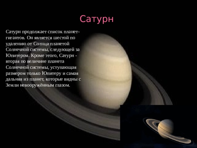 Сатурн Сатурн продолжает список планет-гигантов. Он является шестой по удалению от Солнца планетой Солнечной системы, следующей за Юпитером. Кроме этого, Сатурн - вторая по величине планета Солнечной системы, уступающая размером только Юпитеру и самая дальняя из планет, которые видны с Земли невооружённым глазом. 