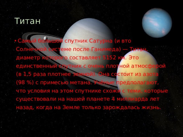 Титан Самый большой спутник Сатурна (и второй во всей  Солнечной системе после Ганимеда) — Титан,  диаметр которого составляет 5152 км. Это  единственный спутник с очень плотной атмосферой  (в 1,5 раза плотнее земной). Она состоит из азота  (98 %) с примесью метана. Учёные предполагают,  что условия на этом спутнике схожи с теми, которые  существовали на нашей планете 4 миллиарда лет  назад, когда на Земле только зарождалась жизнь. 