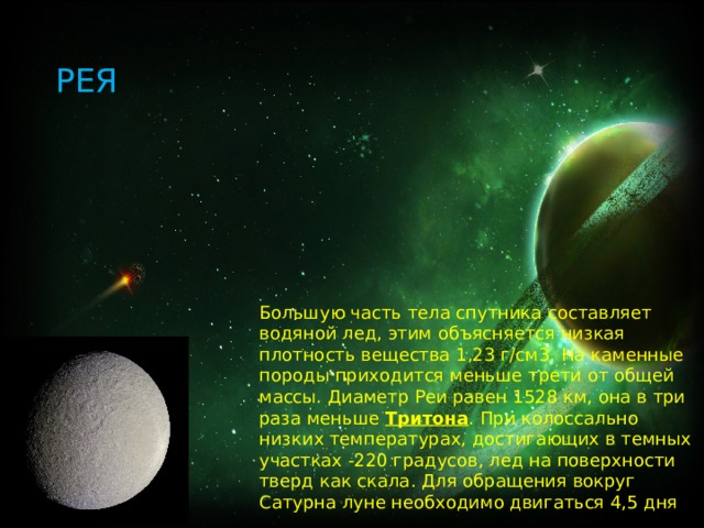 РЕЯ Большую часть тела спутника составляет водяной лед, этим объясняется низкая плотность вещества 1,23 г/см3. На каменные породы приходится меньше трети от общей массы. Диаметр Реи равен 1528 км, она в три раза меньше  Тритона . При колоссально низких температурах, достигающих в темных участках -220 градусов, лед на поверхности тверд как скала. Для обращения вокруг Сатурна луне необходимо двигаться 4,5 дня 
