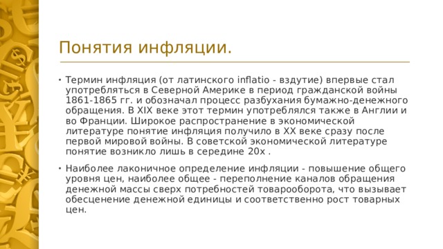 Понятия инфляции. Термин инфляция (от латинского inflatio - вздутие) впервые стал употребляться в Северной Америке в период гражданской войны 1861-1865 гг. и обозначал процесс разбухания бумажно-денежного обращения. В XIX веке этот термин употреблялся также в Англии и во Франции. Широкое распространение в экономической литературе понятие инфляция получило в ХХ веке сразу после первой мировой войны. В советской экономической литературе понятие возникло лишь в середине 20х . Наиболее лаконичное определение инфляции - повышение общего уровня цен, наиболее общее - переполнение каналов обращения денежной массы сверх потребностей товарооборота, что вызывает обесценение денежной единицы и соответственно рост товарных цен.  