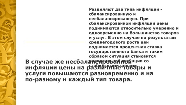 Разделяют два типа инфляции - сбалансированную и несбалансированную. При сбалансированной инфляции цены поднимаются относительно умеренно и одновременно на большинство товаров и услуг. В этом случае по результатам среднегодового роста цен поднимается процентная ставка государственного банка и таким образом ситуация становится равносильной ситуации со стабильными ценами. В случае же несбалансированной инфляции цены на различные товары и услуги повышаются разновременно и на по-разному н каждый тип товара. 