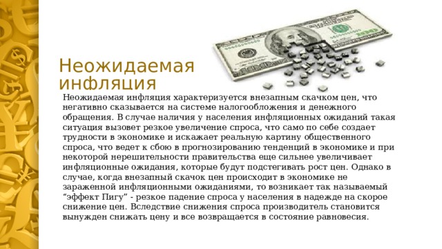 Неожидаемая инфляция Неожидаемая инфляция характеризуется внезапным скачком цен, что негативно сказывается на системе налогообложения и денежного обращения. В случае наличия у населения инфляционных ожиданий такая ситуация вызовет резкое увеличение спроса, что само по себе создает трудности в экономике и искажает реальную картину общественного спроса, что ведет к сбою в прогнозированию тенденций в экономике и при некоторой нерешительности правительства еще сильнее увеличивает инфляционные ожидания, которые будут подстегивать рост цен. Однако в случае, когда внезапный скачок цен происходит в экономике не зараженной инфляционными ожиданиями, то возникает так называемый “эффект Пигу” - резкое падение спроса у населения в надежде на скорое снижение цен. Вследствие снижения спроса производитель становится вынужден снижать цену и все возвращается в состояние равновесия. 