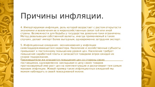 Причины инфляции. 4. Импортируемая инфляция, роль которой возрастает с ростом открытости экономики и вовлечения ее в мирохозяйственные связи той или иной страны. Возможности для борьбы у государства довольно-таки ограничены.  Метод ревальвации собственной валюты, иногда применяемый в таких случаях, делает импорт более выгодным, одновременно затрудняя экспорт. 5. Инфляционные ожидания - возникновения у инфляции самоподдерживающегося характера. Население и хозяйственные субъекты привыкают к постоянному повышению уровня цен. Население требует повышения заработной платы и запасается товарами впрок ожидая их скорое подорожание.  Производители же опасаются повышения цен со стороны своих поставщиков, одновременно закладывая в цену своих товаров прогнозируемый ими рост цен на комплектующие и раскачивают тем самым маховик инфляции. Живой пример таких инфляционных ожиданий мы можем наблюдать в своей повседневной жизни.  