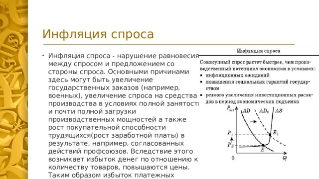 Инфляция спроса Инфляция спроса - нарушение равновесия между спросом и предложением со стороны спроса. Основными причинами здесь могут быть увеличение государственных заказов (например, военных), увеличение спроса на средства производства в условиях полной занятости и почти полной загрузки производственных мощностей а также рост покупательной способности трудящихся(рост заработной платы) в результате, например, согласованных действий профсоюзов. Вследствие этого возникает избыток денег по отношению к количеству товаров, повышаются цены. Таким образом избыток платежных средств в обращении создает дефицит предложения, когда производители не могут реагировать на рост спроса.  