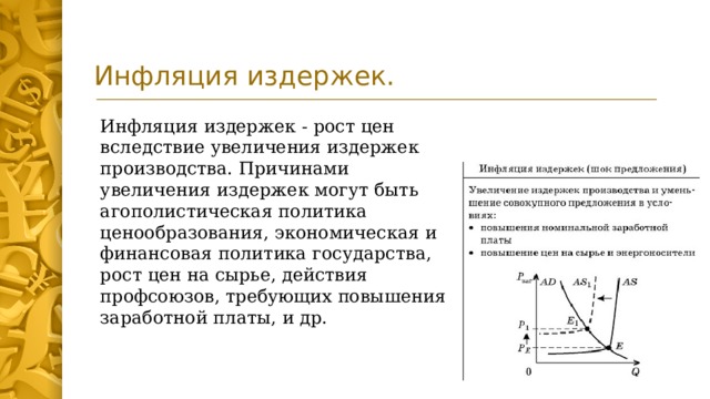 Инфляция издержек. Инфляция издержек - рост цен вследствие увеличения издержек производства. Причинами увеличения издержек могут быть агополистическая политика ценообразования, экономическая и финансовая политика государства, рост цен на сырье, действия профсоюзов, требующих повышения заработной платы, и др.  