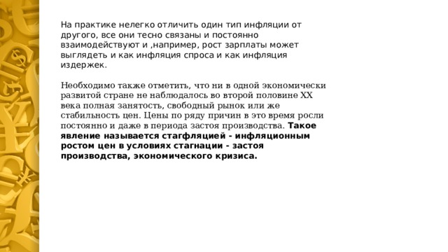 На практике нелегко отличить один тип инфляции от другого, все они тесно связаны и постоянно взаимодействуют и ,например, рост зарплаты может выглядеть и как инфляция спроса и как инфляция издержек. Необходимо также отметить, что ни в одной экономически развитой стране не наблюдалось во второй половине ХХ века полная занятость, свободный рынок или же стабильность цен. Цены по ряду причин в это время росли постоянно и даже в периода застоя производства. Такое явление называется стагфляцией - инфляционным ростом цен в условиях стагнации - застоя производства, экономического кризиса.  