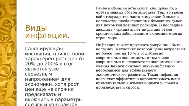 Ранее инфляция возникала, как правило, в чрезвычайных обстоятельствах. Так, во время войн государства часто выпускали большие количества необеспеченных бумажных денег для покрытия военных расходов. В последние двадцать - тридцать лет инфляция стала хроническим заболеванием экономик многих стран мира.  Виды инфляции. Инфляция может протекать умеренно - быть ползучей, в условиях которой цены возрастают не более чем на 10 % в год. Многие современные экономисты, в том числе современные последователи экономического учения Кейнса считают такую инфляцию необходимой для эффективного экономического развития. Такая инфляция позволяет эффективно корректировать цены применительно к изменяющимся условиям производства и спроса. Галопирующая инфляция, при которой характерен рост цен от 20% до 200% в год является уже серьезным напряжением для экономики, хотя рост цен еще не сложно предсказать и включить в параметры сделок и контрактов.  