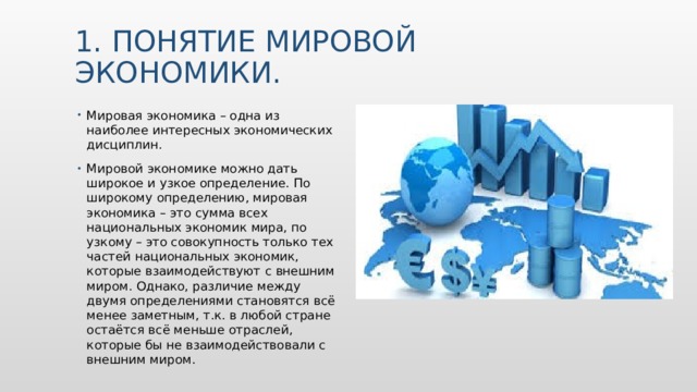 1. Понятие мировой экономики. Мировая экономика – одна из наиболее интересных экономических дисциплин. Мировой экономике можно дать широкое и узкое определение. По широкому определению, мировая экономика – это сумма всех национальных экономик мира, по узкому – это совокупность только тех частей национальных экономик, которые взаимодействуют с внешним миром. Однако, различие между двумя определениями становятся всё менее заметным, т.к. в любой стране остаётся всё меньше отраслей, которые бы не взаимодействовали с внешним миром. Вставьте изображение какого-либо географического объекта вашей страны.  