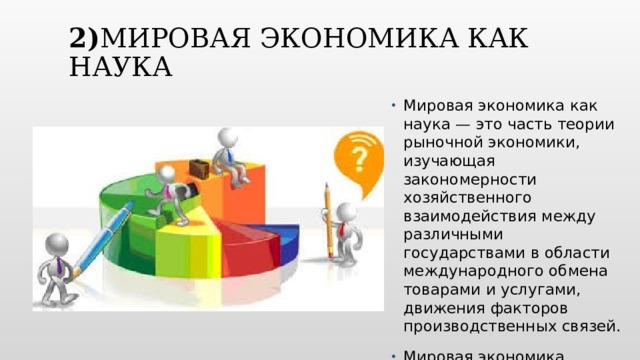 2) Мировая экономика как наука Мировая экономика как наука — это часть теории рыночной экономики, изучающая закономерности хозяйственного взаимодействия между различными государствами в области международного обмена товарами и услугами, движения факторов производственных связей. Мировая экономика основывается на знаниях ЭТ. В то же время МЭ структурно разделяется на части: Структура и ресурсы мирового хозяйства, МЭО и Внешнеэкономическая деятельность, Международные валютно-расчетные отношения. Вставьте изображение времени года в вашей стране.  